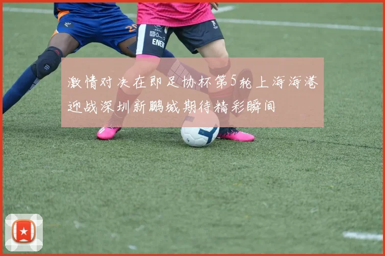 激情对决在即足协杯第5轮上海海港迎战深圳新鹏城期待精彩瞬间