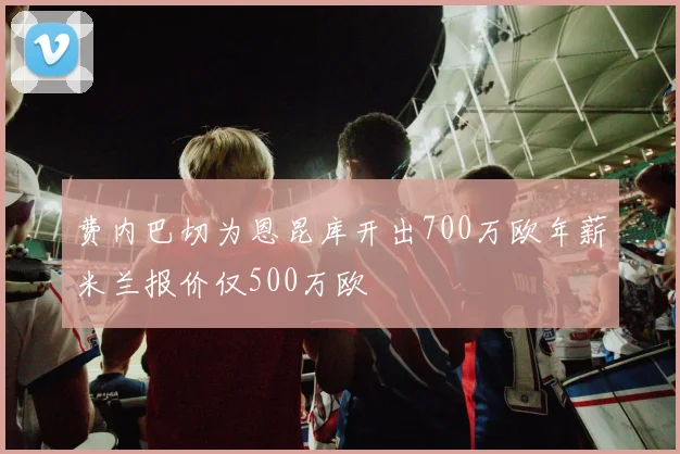 费内巴切为恩昆库开出700万欧年薪米兰报价仅500万欧