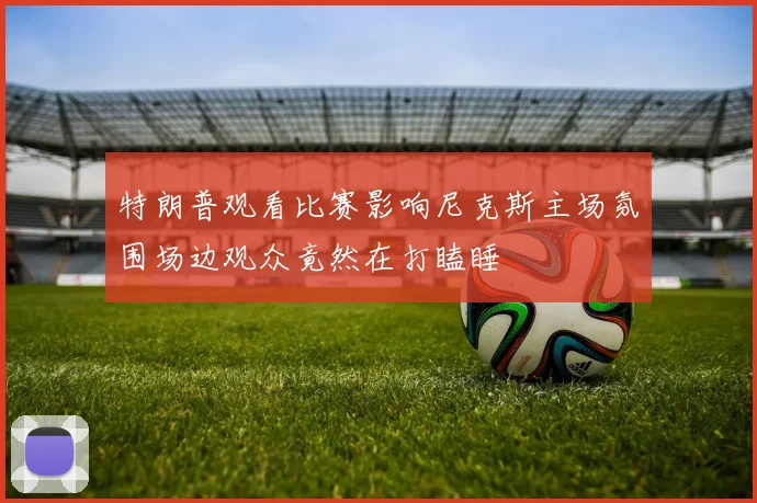 特朗普观看比赛影响尼克斯主场氛围场边观众竟然在打瞌睡