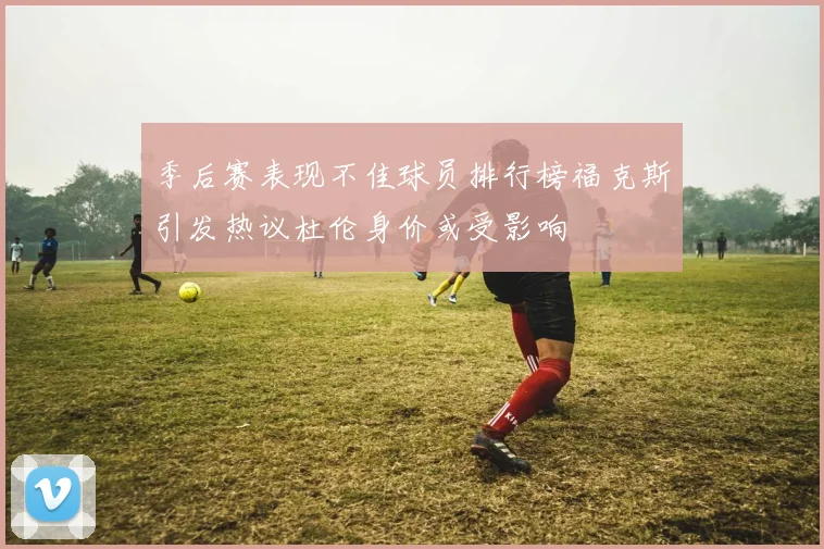 季后赛表现不佳球员排行榜福克斯引发热议杜伦身价或受影响