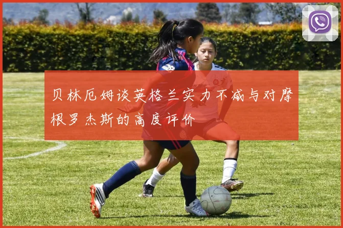 贝林厄姆谈英格兰实力不减与对摩根罗杰斯的高度评价