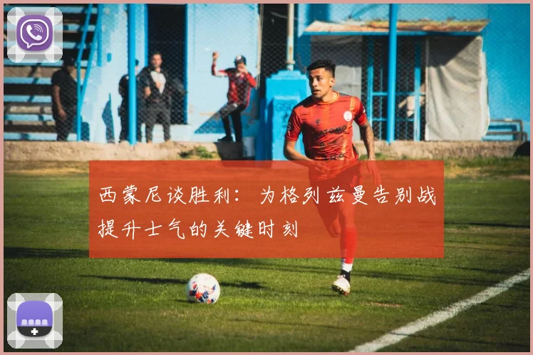 西蒙尼谈胜利：为格列兹曼告别战提升士气的关键时刻