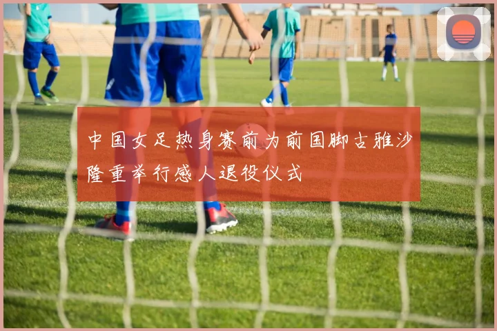 中国女足热身赛前为前国脚古雅沙隆重举行感人退役仪式