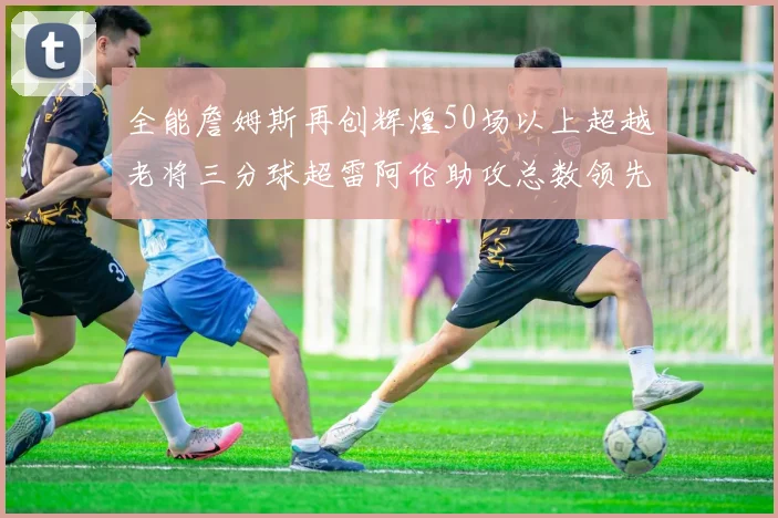 全能詹姆斯再创辉煌50场以上超越老将三分球超雷阿伦助攻总数领先隆多