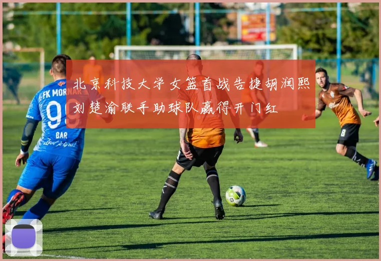 北京科技大学女篮首战告捷胡润熙刘楚渝联手助球队赢得开门红