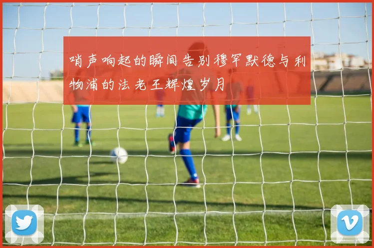 哨声响起的瞬间告别穆罕默德与利物浦的法老王辉煌岁月