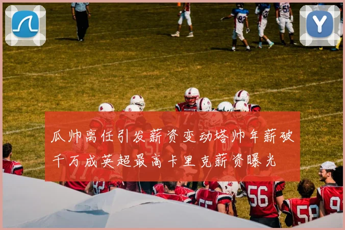 瓜帅离任引发薪资变动塔帅年薪破千万成英超最高卡里克薪资曝光