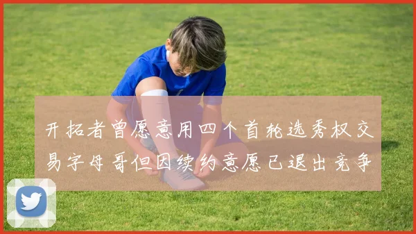 开拓者曾愿意用四个首轮选秀权交易字母哥但因续约意愿已退出竞争