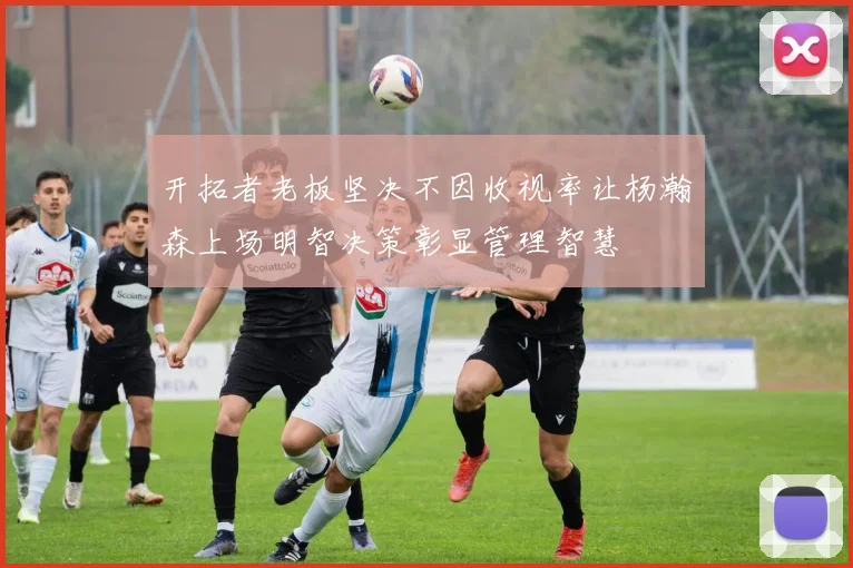 开拓者老板坚决不因收视率让杨瀚森上场明智决策彰显管理智慧