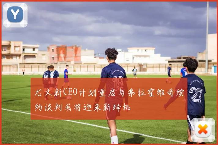 尤文新CEO计划重启与弗拉霍维奇续约谈判或将迎来新转机