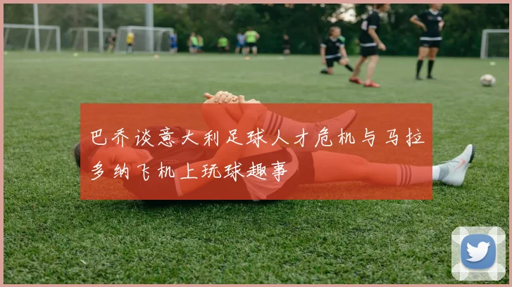 巴乔谈意大利足球人才危机与马拉多纳飞机上玩球趣事