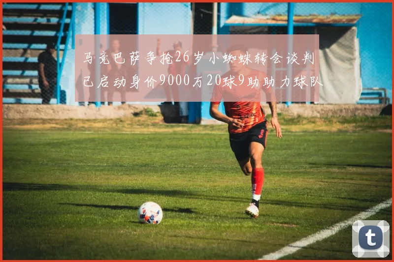 马竞巴萨争抢26岁小蜘蛛转会谈判已启动身价9000万20球9助助力球队