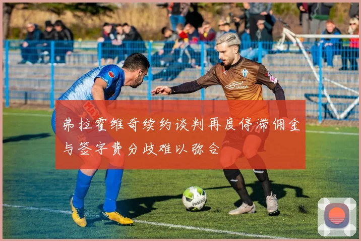 弗拉霍维奇续约谈判再度停滞佣金与签字费分歧难以弥合