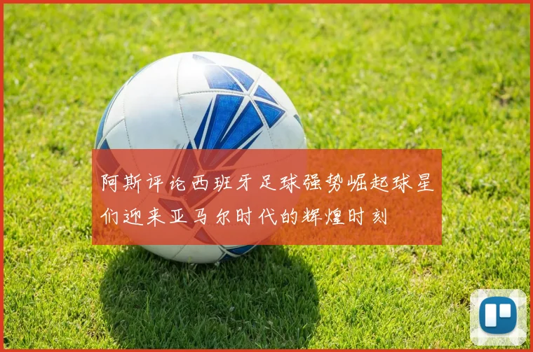 阿斯评论西班牙足球强势崛起球星们迎来亚马尔时代的辉煌时刻