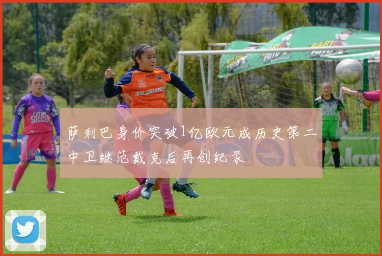 萨利巴身价突破1亿欧元成历史第二中卫继范戴克后再创纪录