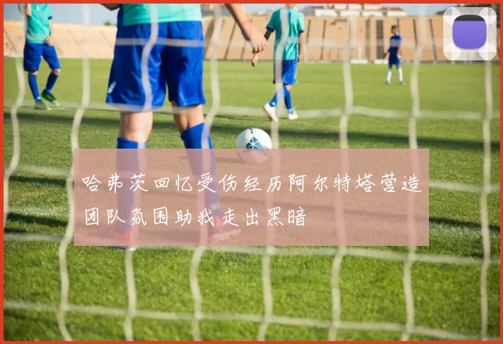 哈弗茨回忆受伤经历阿尔特塔营造团队氛围助我走出黑暗