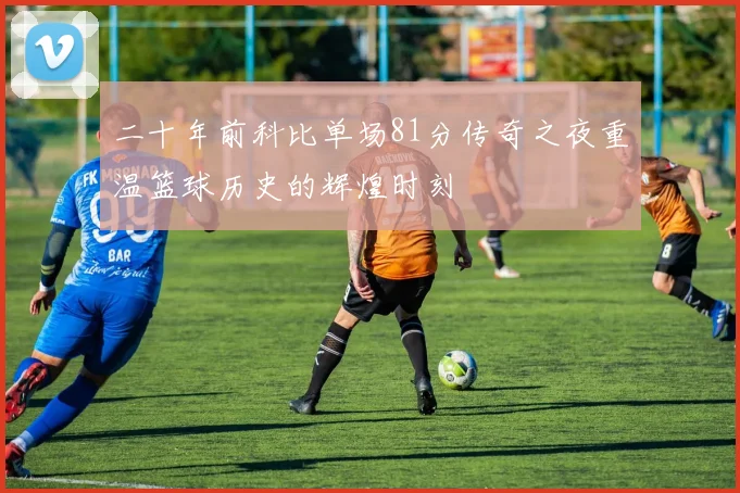二十年前科比单场81分传奇之夜重温篮球历史的辉煌时刻