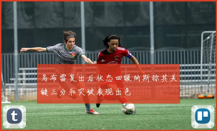 乌布雷复出后状态回暖纳斯称其关键三分和突破表现出色