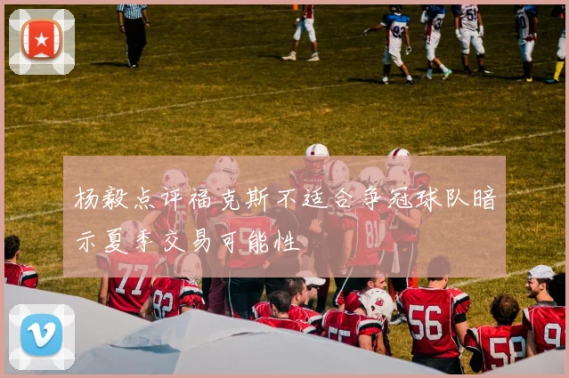 杨毅点评福克斯不适合争冠球队暗示夏季交易可能性